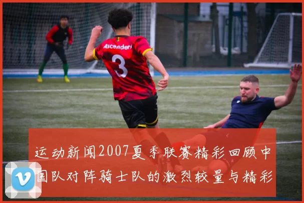 运动新闻2007夏季联赛精彩回顾中国队对阵骑士队的激烈较量与精彩瞬间