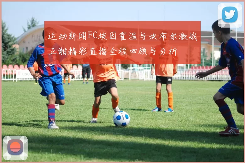 运动新闻FC埃因霍温与坎布尔激战正酣精彩直播全程回顾与分析